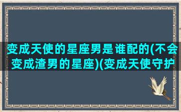 变成天使的星座男是谁配的(不会变成渣男的星座)(变成天使守护你 这是哪首歌)